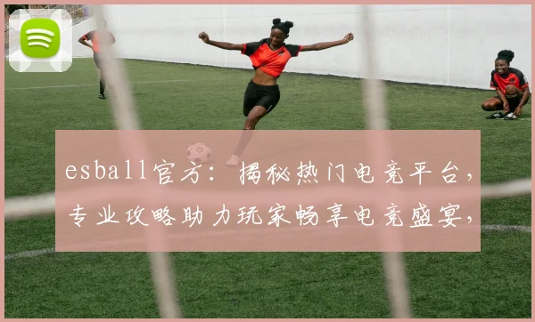 esball官方：揭秘热门电竞平台，专业攻略助力玩家畅享电竞盛宴，赢取丰厚奖金