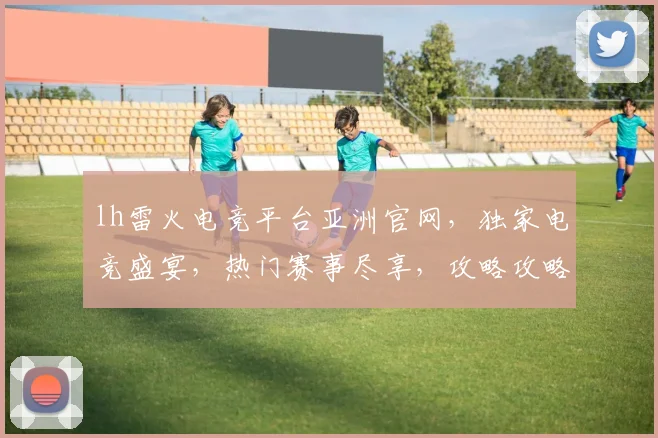 lh雷火电竞平台亚洲官网，独家电竞盛宴，热门赛事尽享，攻略攻略，必看攻略